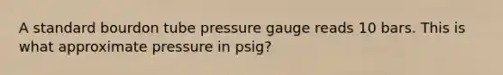 A standard bourdon tube pressure gauge reads 10 bars. This is what approximate pressure in psig?