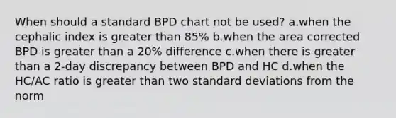 When should a standard BPD chart not be used? a.when the cephalic index is greater than 85% b.when the area corrected BPD is greater than a 20% difference c.when there is greater than a 2-day discrepancy between BPD and HC d.when the HC/AC ratio is greater than two standard deviations from the norm