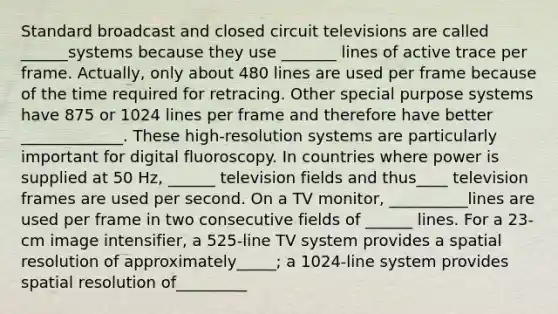 Standard broadcast and closed circuit televisions are called ______systems because they use _______ lines of active trace per frame. Actually, only about 480 lines are used per frame because of the time required for retracing. Other special purpose systems have 875 or 1024 lines per frame and therefore have better _____________. These high-resolution systems are particularly important for digital fluoroscopy. In countries where power is supplied at 50 Hz, ______ television fields and thus____ television frames are used per second. On a TV monitor, __________lines are used per frame in two consecutive fields of ______ lines. For a 23-cm image intensifier, a 525-line TV system provides a spatial resolution of approximately_____; a 1024-line system provides spatial resolution of_________