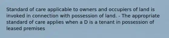 Standard of care applicable to owners and occupiers of land is invoked in connection with possession of land. - The appropriate standard of care applies when a D is a tenant in possession of leased premises