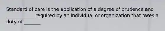 Standard of care is the application of a degree of prudence and ____________ required by an individual or organization that owes a duty of _______