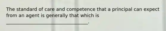 The standard of care and competence that a principal can expect from an agent is generally that which is ___________________________________.