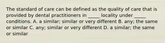 The standard of care can be defined as the quality of care that is provided by dental practitioners in _____ locality under _____ conditions. A. a similar; similar or very different B. any; the same or similar C. any; similar or very different D. a similar; the same or similar