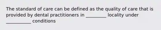 The standard of care can be defined as the quality of care that is provided by dental practitioners in _________ locality under ___________ conditions