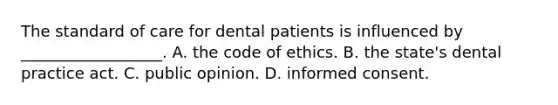 The standard of care for dental patients is influenced by __________________. A. the code of ethics. B. the state's dental practice act. C. public opinion. D. informed consent.