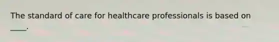 The standard of care for healthcare professionals is based on ____.