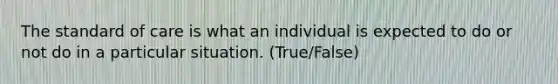 The standard of care is what an individual is expected to do or not do in a particular situation. (True/False)