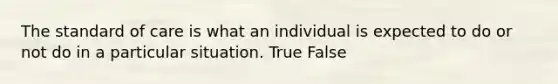 The standard of care is what an individual is expected to do or not do in a particular situation. True False