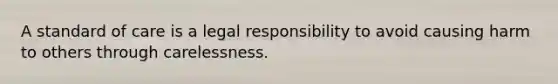 A standard of care is a legal responsibility to avoid causing harm to others through carelessness.