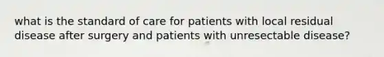 what is the standard of care for patients with local residual disease after surgery and patients with unresectable disease?