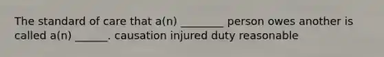 The standard of care that a(n) ________ person owes another is called a(n) ______. causation injured duty reasonable