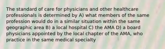 The standard of care for physicians and other healthcare professionals is determined by A) what members of the same profession would do in a similar situation within the same geographic area B) a local hospital C) the AMA D) a board physicians appointed by the local chapter of the AMA, who practice in the same medical specialty