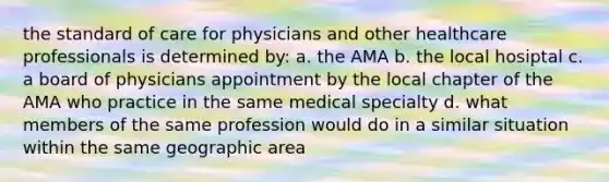 the standard of care for physicians and other healthcare professionals is determined by: a. the AMA b. the local hosiptal c. a board of physicians appointment by the local chapter of the AMA who practice in the same medical specialty d. what members of the same profession would do in a similar situation within the same geographic area