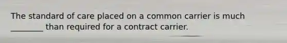 The standard of care placed on a common carrier is much ________ than required for a contract carrier.