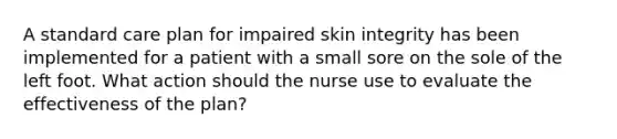 A standard care plan for impaired skin integrity has been implemented for a patient with a small sore on the sole of the left foot. What action should the nurse use to evaluate the effectiveness of the plan?