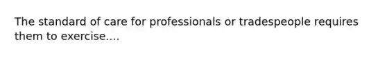 The standard of care for professionals or tradespeople requires them to exercise....