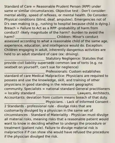 Standard of Care = Reasonable Prudent Person (RPP) under same or similar circumstances. Objective test - Don't consider: mental ability, speed of reflexes, or mental health. Do Consider: Physical conditions (blind, deaf, amputee). Emergencies not of D's own making (e.g., rushing to hospital because child is dying.) Breach = Failure to Act as a RPP -probability of harm from conduct? -likely magnitude of the harm? -burden to avoid the harm? _________________________ Children: Minor's conduct assessed according to what a reasonable child of the same age, experience, education, and intelligence would do. Exception: Children engaging in adult, inherently dangerous activities are held to an adult standard of care (ex: driving). _________________________ Statutory Negligence: Statutes that provide civil liability supersede common law of torts (e.g. no seatbelt on yourself?, can't sue for neglience) _________________________ Professionals: Custom establishes standard of care Medical Malpractice: Physicians are required to possess and use the knowledge, skill, and training of other physicians in good standing in the relevant geographic community. Specialists = national standard General practitioners = locality standard _________________________ Lawyers, Architects, Accountants: deviation from custom means breach of that duty. _________________________ Physicians. - Lack of Informed Consent - 2 Standards - professional rule - divulge risks that are customarily divulged by a physician in the same set of circumstances - Standard of Materiality - Physician must divulge all material risks, meaning risks that a reasonable patient would want to know in deciding whether to undergo the procedure or treatment (patient rule). Failure to divulge material risk is malpractice if P can show she would have refused the procedure if the physician divulged the risk.