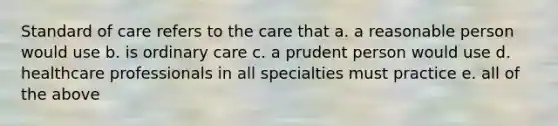 Standard of care refers to the care that a. a reasonable person would use b. is ordinary care c. a prudent person would use d. healthcare professionals in all specialties must practice e. all of the above