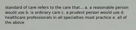 standard of care refers to the care that... a. a reasonable person would use b. is ordinary care c. a prudent person would use d. healthcare professionals in all specialties must practice e. all of the above