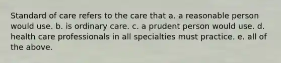 Standard of care refers to the care that a. a reasonable person would use. b. is ordinary care. c. a prudent person would use. d. health care professionals in all specialties must practice. e. all of the above.