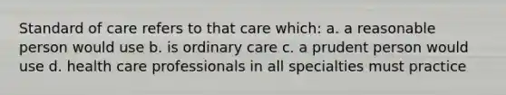 Standard of care refers to that care which: a. a reasonable person would use b. is ordinary care c. a prudent person would use d. health care professionals in all specialties must practice