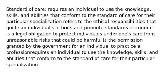 Standard of care: requires an individual to use the knowledge, skills, and abilities that conform to the standard of care for their particular specialization refers to the ethical responsibilities that guide an individual's actions and promote standards of conduct is a legal obligation to protect individuals under one's care from unreasonable risks that could be harmful is the permission granted by the government for an individual to practice a professionrequires an individual to use the knowledge, skills, and abilities that conform to the standard of care for their particular specialization