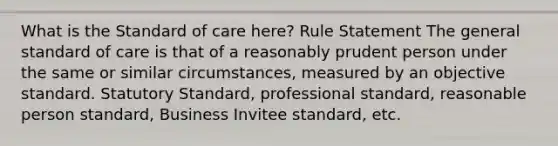 What is the Standard of care here? Rule Statement The general standard of care is that of a reasonably prudent person under the same or similar circumstances, measured by an objective standard. Statutory Standard, professional standard, reasonable person standard, Business Invitee standard, etc.