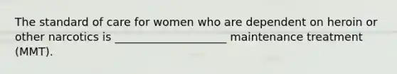 The standard of care for women who are dependent on heroin or other narcotics is ____________________ maintenance treatment (MMT).