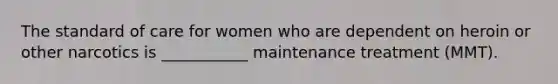 The standard of care for women who are dependent on heroin or other narcotics is ___________ maintenance treatment (MMT).