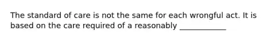 The standard of care is not the same for each wrongful act. It is based on the care required of a reasonably ____________