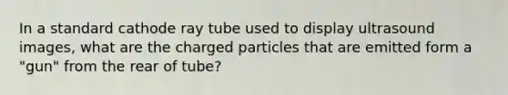 In a standard cathode ray tube used to display ultrasound images, what are the charged particles that are emitted form a "gun" from the rear of tube?