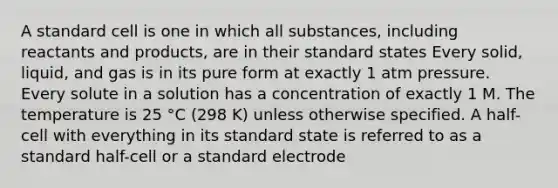 A standard cell is one in which all substances, including reactants and products, are in their standard states Every solid, liquid, and gas is in its pure form at exactly 1 atm pressure. Every solute in a solution has a concentration of exactly 1 M. The temperature is 25 °C (298 K) unless otherwise specified. A half-cell with everything in its standard state is referred to as a standard half-cell or a standard electrode