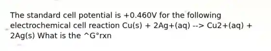 The standard cell potential is +0.460V for the following electrochemical cell reaction Cu(s) + 2Ag+(aq) --> Cu2+(aq) + 2Ag(s) What is the ^G°rxn