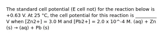 The standard cell potential (E cell not) for the reaction below is +0.63 V. At 25 °C, the cell potential for this reaction is _________ V when [Zn2+] = 3.0 M and [Pb2+] = 2.0 x 10^-4 M. (aq) + Zn (s) → (aq) + Pb (s)