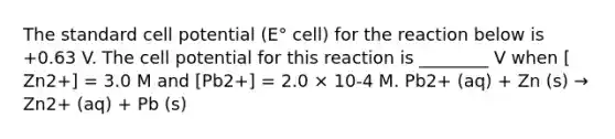 The standard cell potential (E° cell) for the reaction below is +0.63 V. The cell potential for this reaction is ________ V when [ Zn2+] = 3.0 M and [Pb2+] = 2.0 × 10-4 M. Pb2+ (aq) + Zn (s) → Zn2+ (aq) + Pb (s)