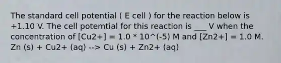 The standard cell potential ( E cell ) for the reaction below is +1.10 V. The cell potemtial for this reaction is ___ V when the concentration of [Cu2+] = 1.0 * 10^(-5) M and [Zn2+] = 1.0 M. Zn (s) + Cu2+ (aq) --> Cu (s) + Zn2+ (aq)