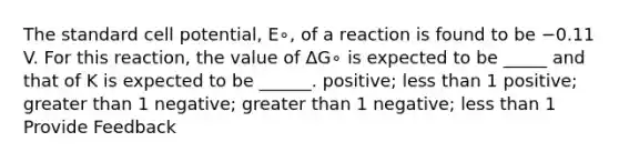 The standard cell potential, E∘, of a reaction is found to be −0.11 V. For this reaction, the value of ΔG∘ is expected to be _____ and that of K is expected to be ______. positive; less than 1 positive; greater than 1 negative; greater than 1 negative; less than 1 Provide Feedback