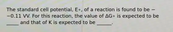 The standard cell potential, E∘, of a reaction is found to be −−0.11 VV. For this reaction, the value of ΔG∘ is expected to be _____ and that of K is expected to be ______.