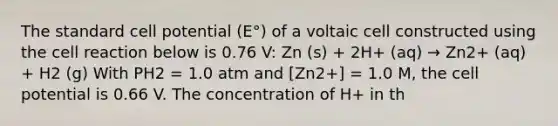 The standard cell potential (E°) of a voltaic cell constructed using the cell reaction below is 0.76 V: Zn (s) + 2H+ (aq) → Zn2+ (aq) + H2 (g) With PH2 = 1.0 atm and [Zn2+] = 1.0 M, the cell potential is 0.66 V. The concentration of H+ in th