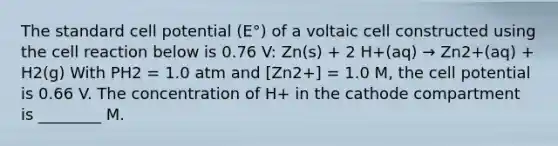 The standard cell potential (E°) of a voltaic cell constructed using the cell reaction below is 0.76 V: Zn(s) + 2 H+(aq) → Zn2+(aq) + H2(g) With PH2 = 1.0 atm and [Zn2+] = 1.0 M, the cell potential is 0.66 V. The concentration of H+ in the cathode compartment is ________ M.