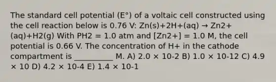 The standard cell potential (E°) of a voltaic cell constructed using the cell reaction below is 0.76 V: Zn(s)+2H+(aq) → Zn2+(aq)+H2(g) With PH2 = 1.0 atm and [Zn2+] = 1.0 M, the cell potential is 0.66 V. The concentration of H+ in the cathode compartment is __________ M. A) 2.0 × 10-2 B) 1.0 × 10-12 C) 4.9 × 10 D) 4.2 × 10-4 E) 1.4 × 10-1