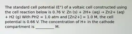 The standard cell potential (E°) of a voltaic cell constructed using the cell reaction below is 0.76 V: Zn (s) + 2H+ (aq) → Zn2+ (aq) + H2 (g) With PH2 = 1.0 atm and [Zn2+] = 1.0 M, the cell potential is 0.66 V. The concentration of H+ in the cathode compartment is __________ M.