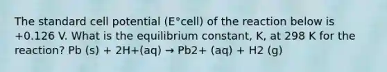 The standard cell potential (E°cell) of the reaction below is +0.126 V. What is the equilibrium constant, K, at 298 K for the reaction? Pb (s) + 2H+(aq) → Pb2+ (aq) + H2 (g)