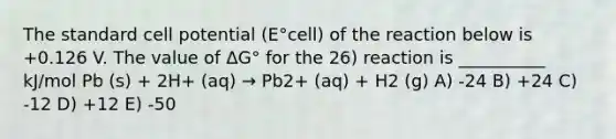 The standard cell potential (E°cell) of the reaction below is +0.126 V. The value of ΔG° for the 26) reaction is __________ kJ/mol Pb (s) + 2H+ (aq) → Pb2+ (aq) + H2 (g) A) -24 B) +24 C) -12 D) +12 E) -50