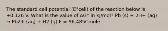 The standard cell potential (E°cell) of the reaction below is +0.126 V. What is the value of ΔG° in kJ/mol? Pb (s) + 2H+ (aq) → Pb2+ (aq) + H2 (g) F = 96,485Cmole