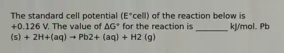 The standard cell potential (E°cell) of the reaction below is +0.126 V. The value of ΔG° for the reaction is ________ kJ/mol. Pb (s) + 2H+(aq) → Pb2+ (aq) + H2 (g)