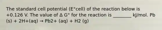 The standard cell potential (E°cell) of the reaction below is +0.126 V. The value of Δ G° for the reaction is ________ kJ/mol. Pb (s) + 2H+(aq) → Pb2+ (aq) + H2 (g)