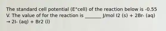 The standard cell potential (E°cell) of the reaction below is -0.55 V. The value of for the reaction is _______ J/mol I2 (s) + 2Br- (aq) → 2I- (aq) + Br2 (l)