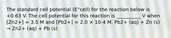 The standard cell potential (E°cell) for the reaction below is +0.63 V. The cell potential for this reaction is __________ V when [Zn2+] = 3.5 M and [Pb2+] = 2.0 × 10-4 M. Pb2+ (aq) + Zn (s) → Zn2+ (aq) + Pb (s)