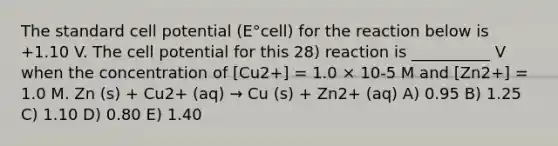 The standard cell potential (E°cell) for the reaction below is +1.10 V. The cell potential for this 28) reaction is __________ V when the concentration of [Cu2+] = 1.0 × 10-5 M and [Zn2+] = 1.0 M. Zn (s) + Cu2+ (aq) → Cu (s) + Zn2+ (aq) A) 0.95 B) 1.25 C) 1.10 D) 0.80 E) 1.40